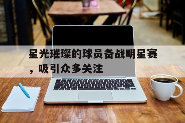 星光璀璨的球员备战明星赛，吸引众多关注的简单介绍